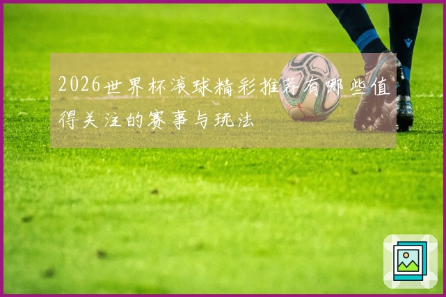 2026世界杯滚球精彩推荐有哪些值得关注的赛事与玩法
