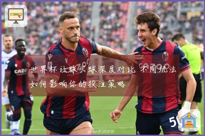 世界杯让球买球深度对比 不同玩法如何影响你的投注策略
