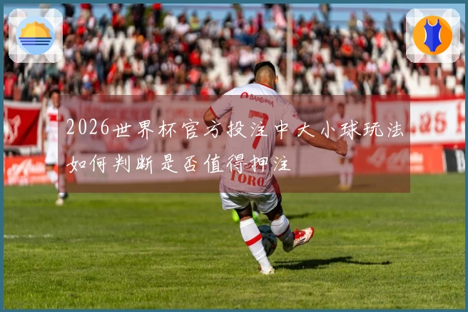 2026世界杯官方投注中大小球玩法如何判断是否值得押注